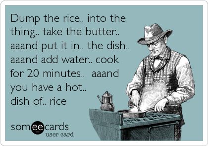 Dump the rice.. into thething.. take the butter..aaand put it in.. the dish..aaand add water.. cookfor 20 minutes..  aaand you have a hot..dish of.. rice
