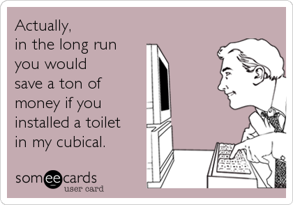 Actually, 
in the long run 
you would 
save a ton of
money if you
installed a toilet 
in my cubical.