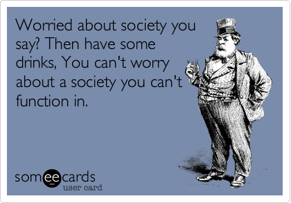 Worried about society you
say%3F Then have some
drinks%2C You can't worry
about a society you can't
function in.