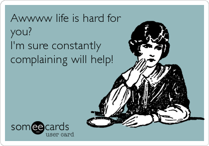Awwww life is hard for
you?
I'm sure constantly
complaining will help!