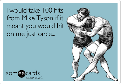 I would take 100 hits
from Mike Tyson if it
meant you would hit
on me just once...