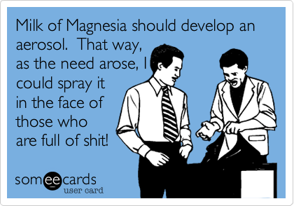 Milk of Magnesia should develop an aeresol.  That way,
as the need arose, I
could spray it
in the face of
those who
are full of shit!