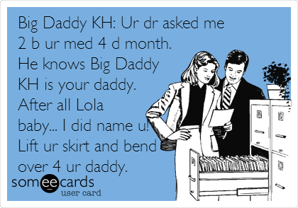 Big Daddy KH: Ur dr asked me
2 b ur med 4 d month.
He knows Big Daddy
KH is your daddy.
After all Lola
baby... I did name u!
Lift ur skirt and bend
over 4 ur daddy.