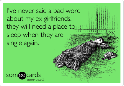 I've never said a bad word
about my ex girlfriends..  
they will need a place to
sleep when they are
single again.