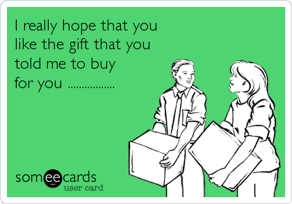 I really hope that you
like the gift that you
told me to buy
for you .................