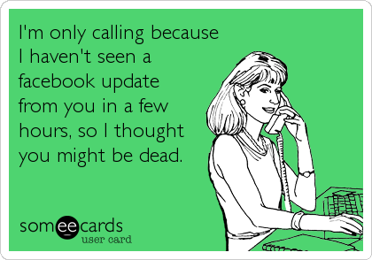 I'm only calling because 
I haven't seen a 
facebook update
from you in a few 
hours, so I thought
you might be dead.
