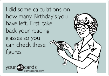 I did some calculations on
how many Birthday's you
have left. First, take
back your reading
glasses so you
can check these
figures.