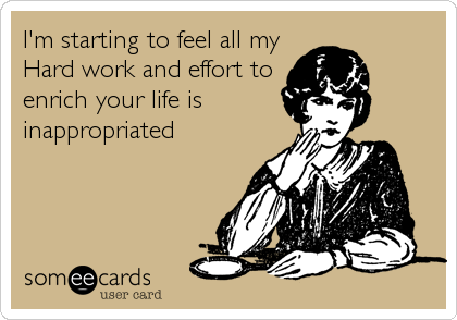 I'm starting to feel all my
Hard work and effort to
enrich your life is
inappropriated