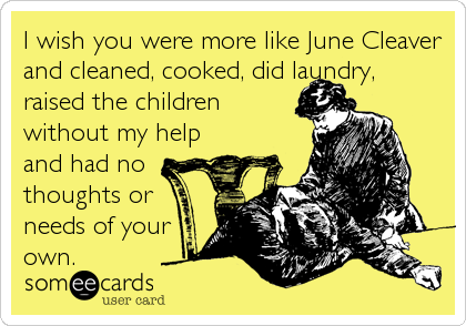 I wish you were more like June Cleaver
and cleaned, cooked, did laundry,
raised the children
without my help
and had no
thoughts or
needs of your
own.