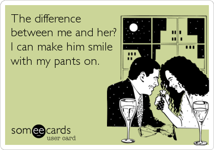 The difference
between me and her?
I can make him smile
with my pants on.