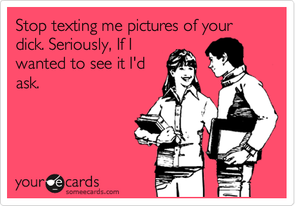 Stop texting me pictures of your dick. Seriously, If I
wanted to see it I'd
ask.