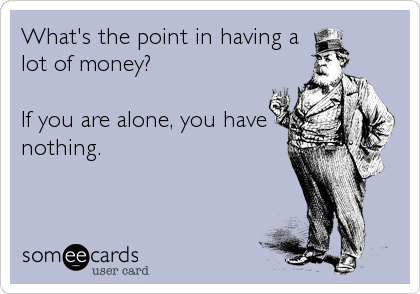 What's the point in having a
lot of money?  

If you are alone, you have
nothing.