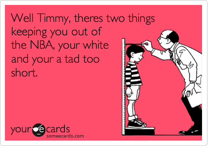 Well Timmy, theres two things keeping you out of
the NBA, your white
and your a tad too
short. 