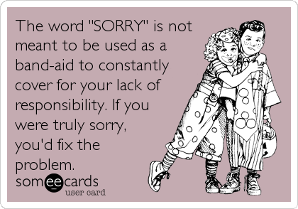 The word "SORRY" is not
meant to be used as a
band-aid to constantly
cover for your lack of
responsibility. If you
were truly sorry,
you'd fix the
problem.