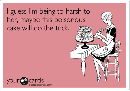 I guess I'm being to harsh to
her, maybe this poisonous
cake will do the trick.