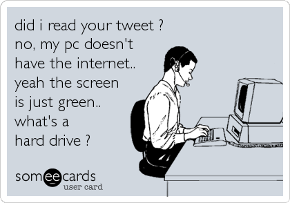 did i read your tweet ?
no, my pc doesn't
have the internet..
yeah the screen
is just green..
what's a
hard drive ?