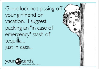 Good luck not pissing off
your girlfriend on
vacation.  I suggest
packing an "in case of
emergency" stash of
tequilla....
just in case... 