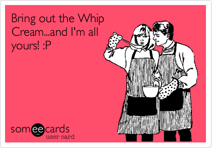 Bring out the Whip
Cream...and I'm all
yours! :P