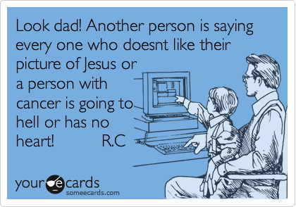 Look dad! Another person is saying every one who doesnt like their
picture of Jesus or
a person with
cancer is going to
hell or has no
heart!          R.C 
