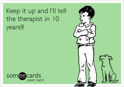 Keep it up and I'll tell 
the therapist in 10
years!!!