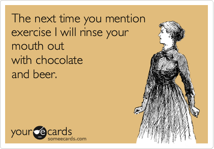 The next time you mention exercise I will rinse your 
mouth out 
with chocolate 
and beer.
