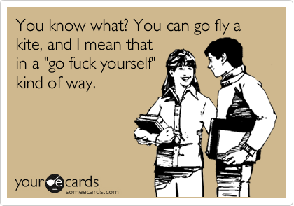 You know what? You can go fly a kite, and I mean that
in a "go fuck yourself"
kind of way.