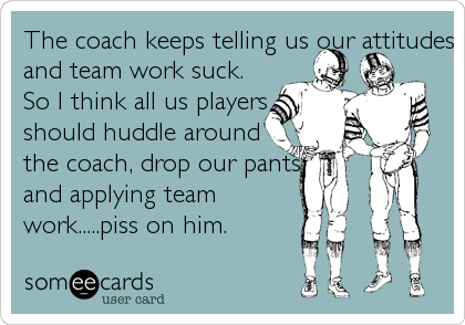 The coach keeps telling us our attitudes
and team work suck.
So I think all us players
should huddle around 
the coach, drop our pants
and applying team
work.....piss on him.