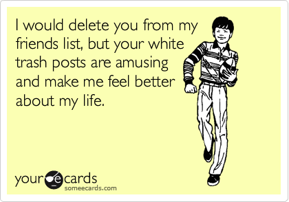 I would delete you from my
friends list, but your white
trash posts are amusing
and make me feel better
about my life.