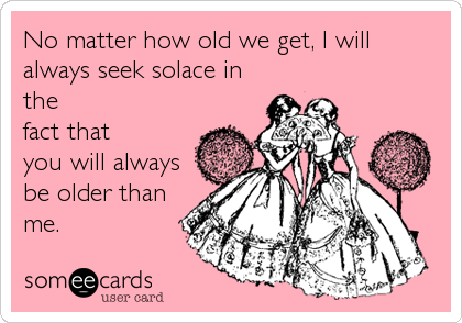 No matter how old we get, I will
always seek solace in
the
fact that
you will always
be older than
me.