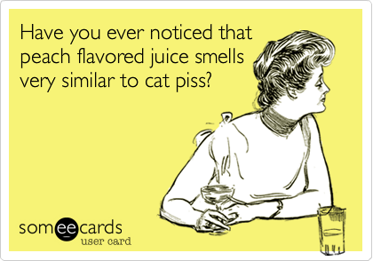 Have you ever noticed that
peach flavored juice smells
very similar to cat piss%3F