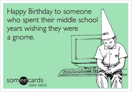 Happy Birthday to someone
who spent their middle school
years wishing they were 
a gnome.
