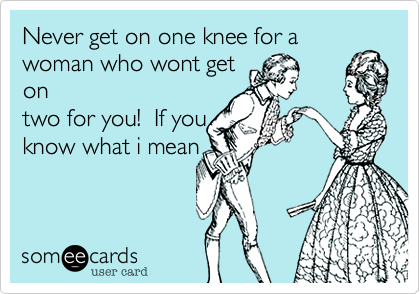 Never get on one knee for a
woman who get on
two for you!  If you
know what i mean