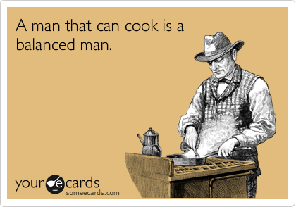 I man that can cook is a
balanced man.  