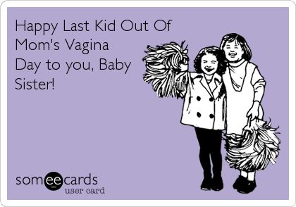 Happy Last Kid Out Of Mom's Vagina Day to you, Baby Sister! | Birthday Ecard