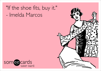 "If the shoe fits, buy it."
- Imelda Marcos