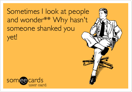 Sometimes I look at people
and wonder** Why hasn't
someone shanked you
yet!