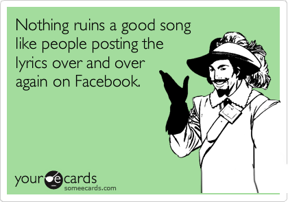 Nothing ruins a good song
like people posting the
lyrics over and over
again on Facebook. 
