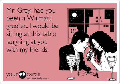 Mr. Grey, had you
been a Walmart
greeter...I would be
sitting at this table
laughing at you
with my friends.