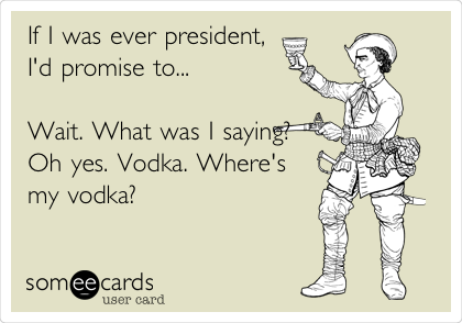 If I was ever president,
I'd promise to...

Wait. What was I saying?
Oh yes. Vodka. Where's
my vodka? 