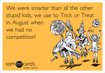 We were smarter than all the other
stupid kids, we use to Trick or Treat
in August when
we had no
competition!