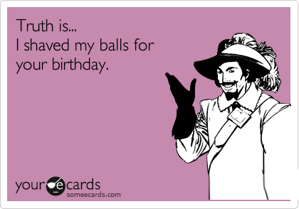 Truth is...  
I shaved my balls for
your birthday.