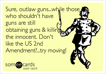 Sure, outlaw guns...while those
who shouldn't have
guns are still
obtaining guns & killing
the innocent. Don't 
like the US 2nd
Amendment?...try moving! 