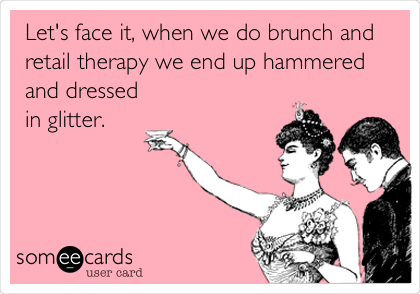 Let's face it, when we do brunch and
retail therapy we end up hammered
and dressed
in glitter.