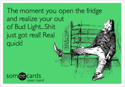 The moment you open the fridge and realize your out
of Bud Light...Shit
just got real! Real
quick!