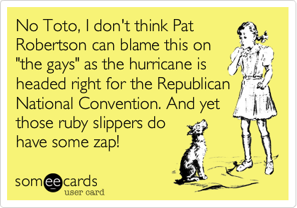 No Toto, I don't think Pat
Robertson can blame this on
"the gays" as the hurricane is
headed right for the Republican National Convention. And yet
those ruby slippers do
have some zap!  