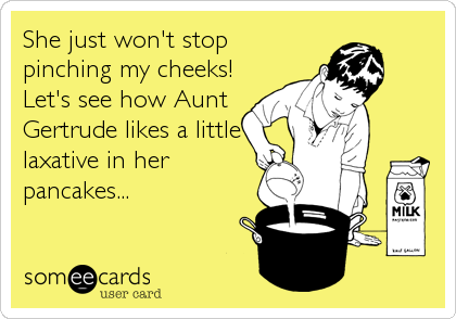 She just won't stop
pinching my cheeks!
Let's see how Aunt
Gertrude likes a little
laxative in her
pancakes...