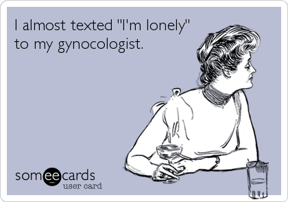 I almost texted "I'm lonely"
to my gynocologist.