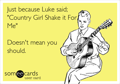 Just because Luke said;
"Country Girl Shake it For
Me" 

Doesn't mean you
should.