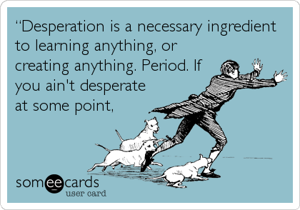 â€œDesperation is a necessary ingredient
to learning anything, or
creating anything. Period. If
you ain't desperate
at some point,