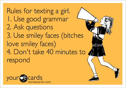 Rules for texting a girl.
1. Use good grammar
2. Ask questions
3. Use smiley faces (bitches
love smiley faces)
4. Don't take 40 minutes to
respond